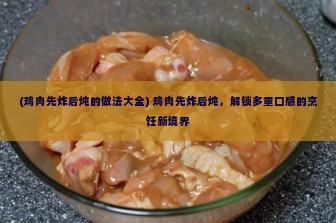 (鸡肉先炸后炖的做法大全) 鸡肉先炸后炖，解锁多重口感的烹饪新境界