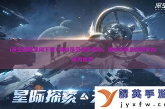 (深空战境官网下载) 探秘深空战境官网，揭秘未来星际战争的虚拟世界